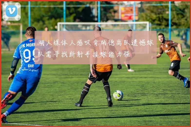 湖人媒体人感叹肯纳德离队遗憾球队需寻找新射手接球能力强