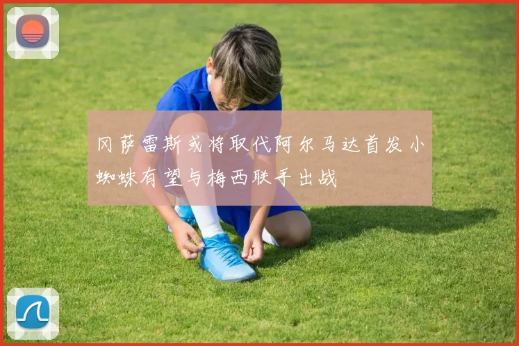 冈萨雷斯或将取代阿尔马达首发小蜘蛛有望与梅西联手出战