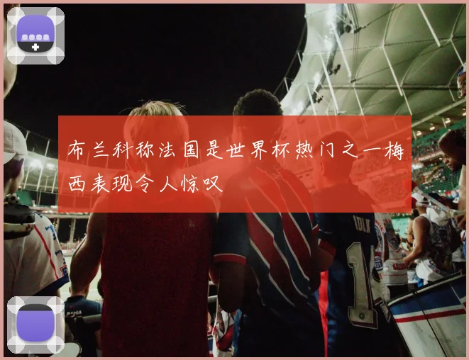 布兰科称法国是世界杯热门之一梅西表现令人惊叹