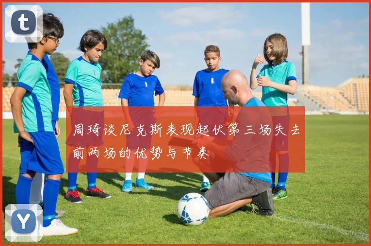 周琦谈尼克斯表现起伏第三场失去前两场的优势与节奏
