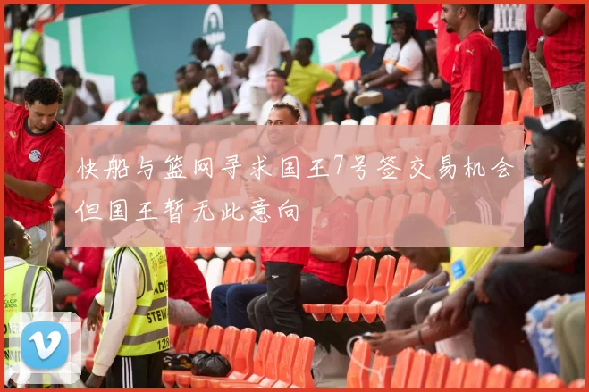 快船与篮网寻求国王7号签交易机会但国王暂无此意向