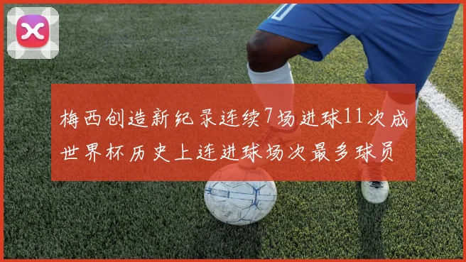 梅西创造新纪录连续7场进球11次成世界杯历史上连进球场次最多球员