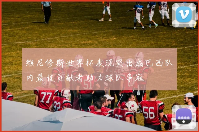 维尼修斯世界杯表现突出成巴西队内最佳贡献者助力球队争冠