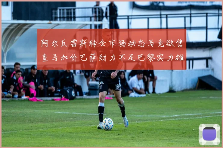 阿尔瓦雷斯转会市场动态马竞欲售皇马加价巴萨财力不足巴黎实力雄厚