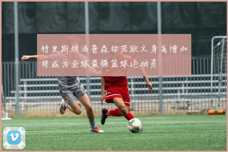 特里斯坦汤普森称若欧文身高增加将成为全球最强篮球运动员