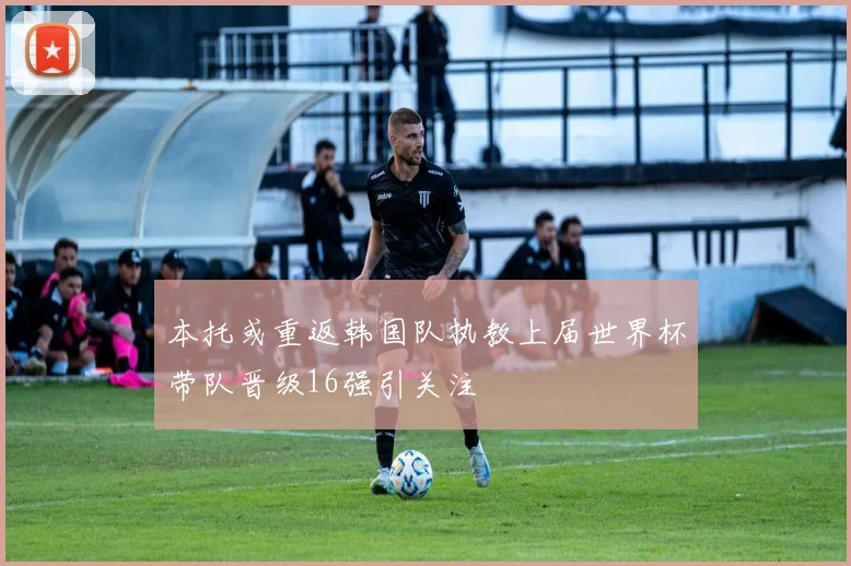 本托或重返韩国队执教上届世界杯带队晋级16强引关注