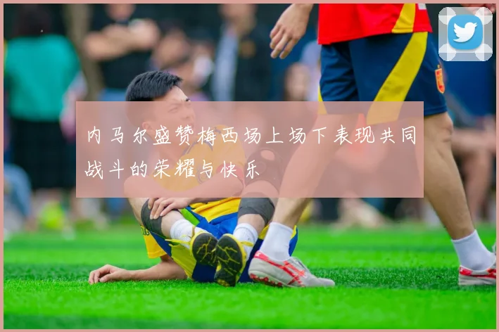 内马尔盛赞梅西场上场下表现共同战斗的荣耀与快乐