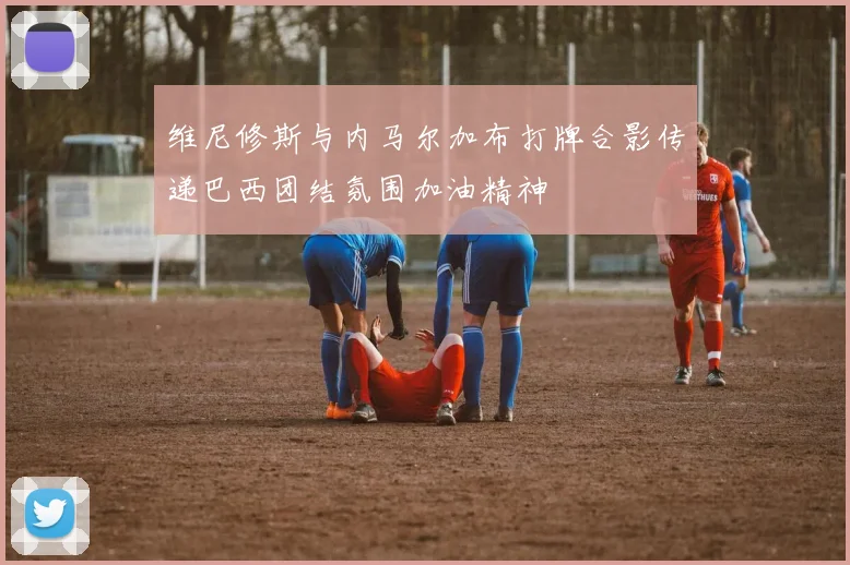 维尼修斯与内马尔加布打牌合影传递巴西团结氛围加油精神