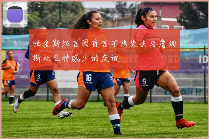 帕金斯坦言因直言不讳失去与詹姆斯杜兰特威少的友谊