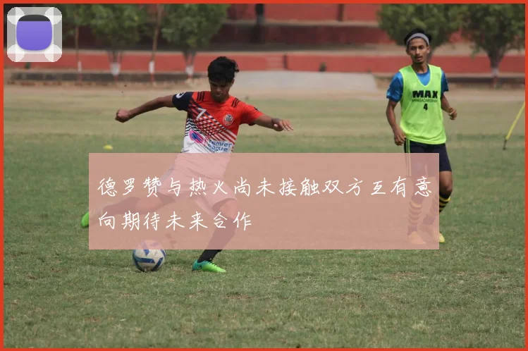 德罗赞与热火尚未接触双方互有意向期待未来合作