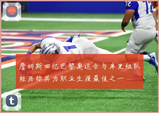 詹姆斯回忆巴黎奥运会与库里组队经历称其为职业生涯最佳之一